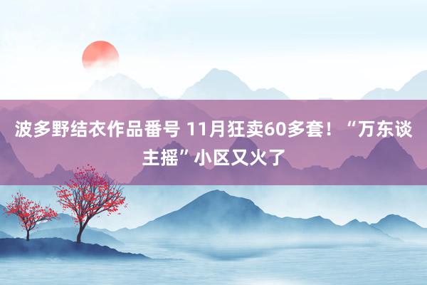 波多野结衣作品番号 11月狂卖60多套！“万东谈主摇”小区又火了