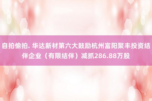 自拍偷拍. 华达新材第六大鼓励杭州富阳聚丰投资结伴企业（有限结伴）减抓286.88万股