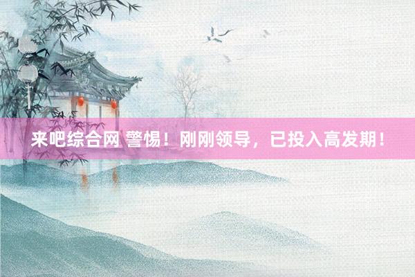 来吧综合网 警惕！刚刚领导，已投入高发期！