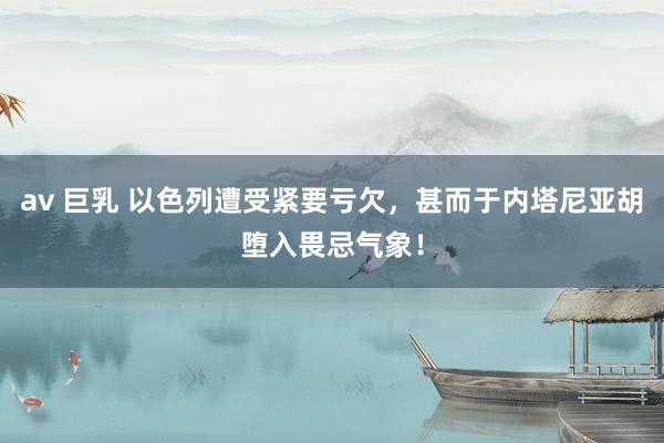 av 巨乳 以色列遭受紧要亏欠，甚而于内塔尼亚胡堕入畏忌气象！