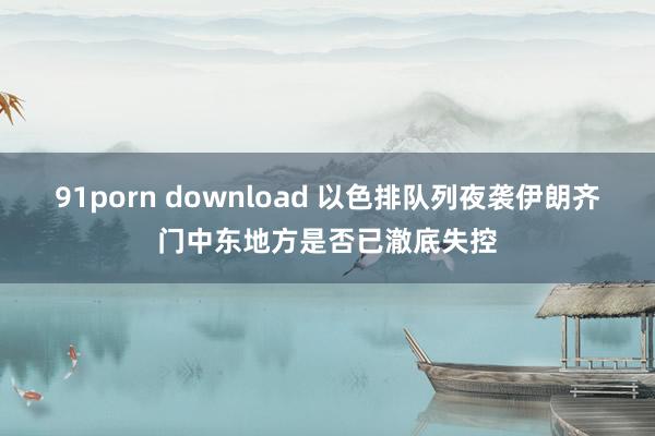 91porn download 以色排队列夜袭伊朗齐门中东地方是否已澈底失控
