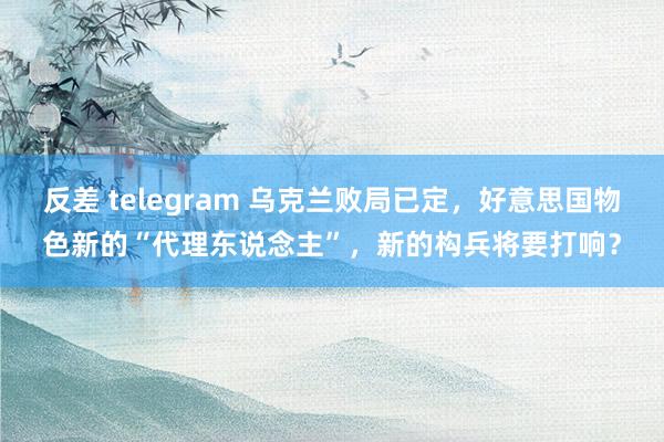 反差 telegram 乌克兰败局已定，好意思国物色新的“代理东说念主”，新的构兵将要打响？