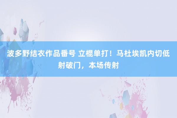 波多野结衣作品番号 立棍单打！马杜埃凯内切低射破门，本场传射