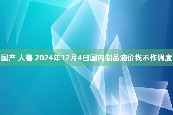 国产 人兽 2024年12月4日国内制品油价钱不作调度