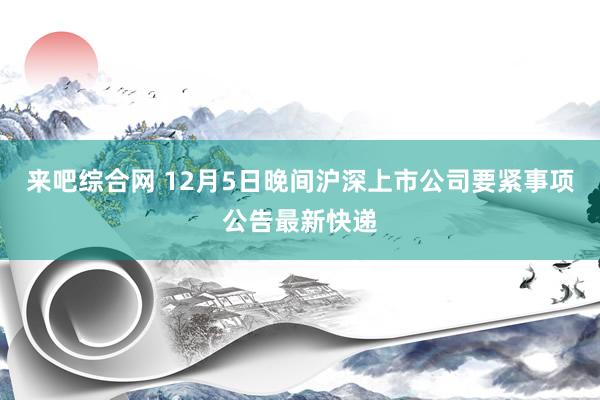 来吧综合网 12月5日晚间沪深上市公司要紧事项公告最新快递