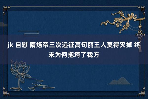 jk 自慰 隋炀帝三次远征高句丽王人莫得灭掉 终末为何拖垮了我方