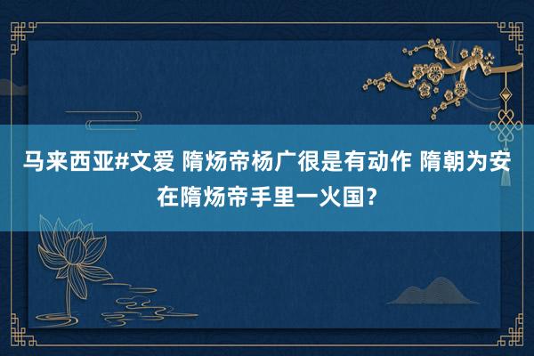 马来西亚#文爱 隋炀帝杨广很是有动作 隋朝为安在隋炀帝手里一火国？