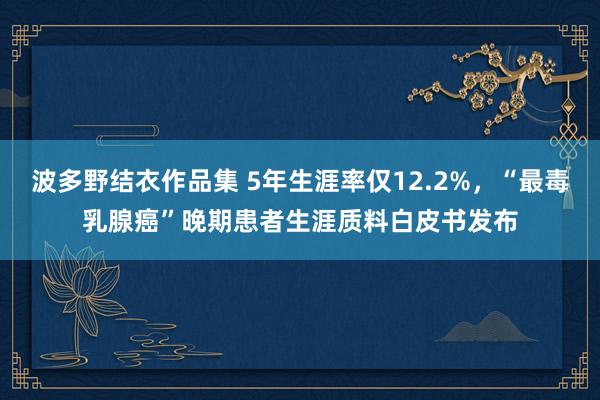 波多野结衣作品集 5年生涯率仅12.2%，“最毒乳腺癌”晚期患者生涯质料白皮书发布