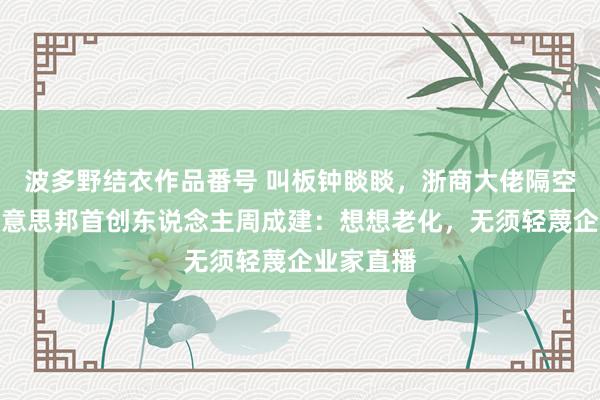 波多野结衣作品番号 叫板钟睒睒，浙商大佬隔空对战！好意思邦首创东说念主周成建：想想老化，无须轻蔑企业家直播