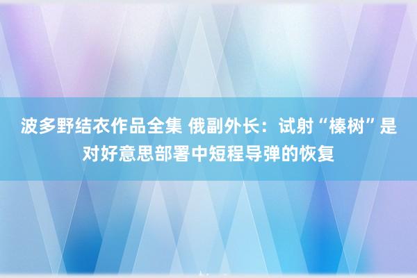 波多野结衣作品全集 俄副外长：试射“榛树”是对好意思部署中短程导弹的恢复