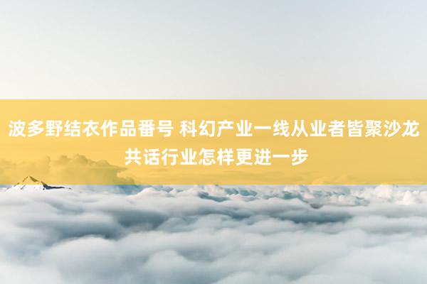 波多野结衣作品番号 科幻产业一线从业者皆聚沙龙 共话行业怎样更进一步