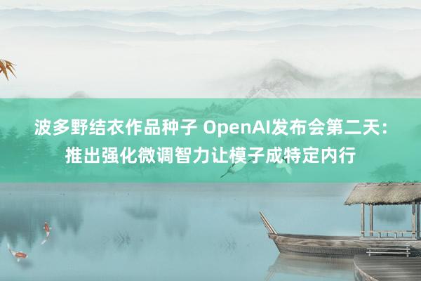波多野结衣作品种子 OpenAI发布会第二天：推出强化微调智力让模子成特定内行