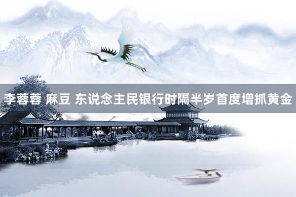 李蓉蓉 麻豆 东说念主民银行时隔半岁首度增抓黄金