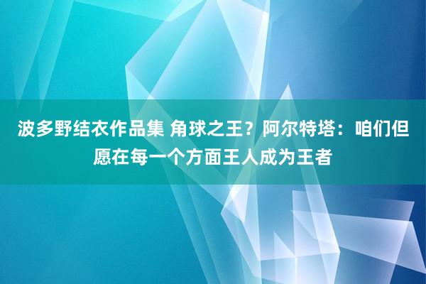 波多野结衣作品集 角球之王？阿尔特塔：咱们但愿在每一个方面王人成为王者