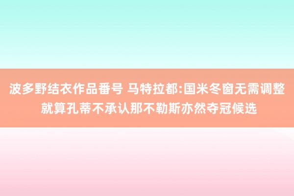 波多野结衣作品番号 马特拉都:国米冬窗无需调整 就算孔蒂不承认那不勒斯亦然夺冠候选