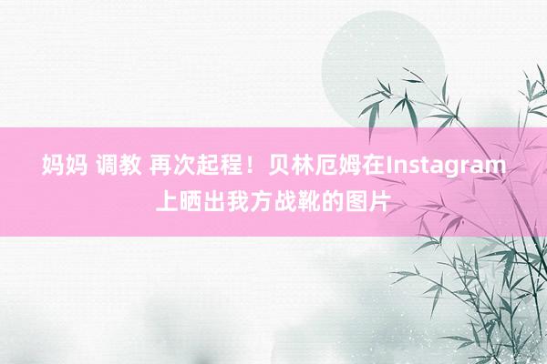 妈妈 调教 再次起程！贝林厄姆在Instagram上晒出我方战靴的图片
