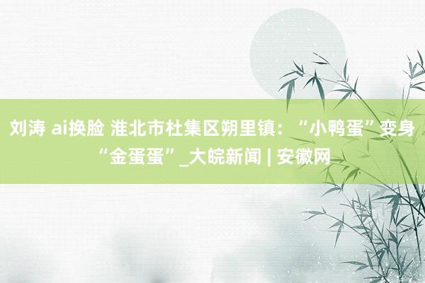 刘涛 ai换脸 淮北市杜集区朔里镇：“小鸭蛋”变身“金蛋蛋”_大皖新闻 | 安徽网