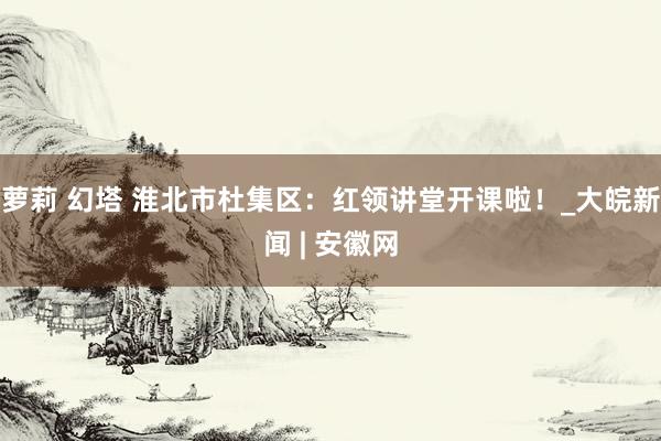 萝莉 幻塔 淮北市杜集区：红领讲堂开课啦！_大皖新闻 | 安徽网