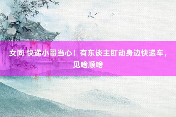 女同 快递小哥当心！有东谈主盯动身边快递车，见啥顺啥