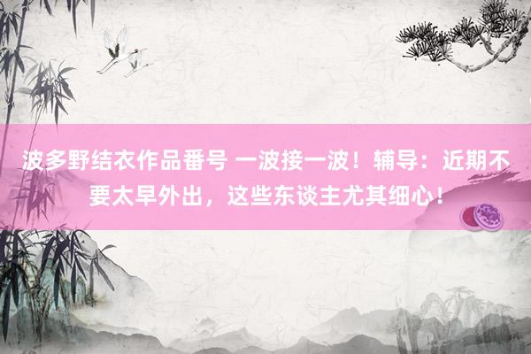 波多野结衣作品番号 一波接一波！辅导：近期不要太早外出，这些东谈主尤其细心！