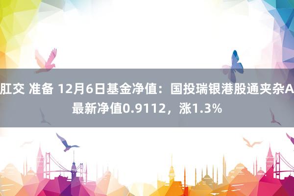 肛交 准备 12月6日基金净值：国投瑞银港股通夹杂A最新净值0.9112，涨1.3%