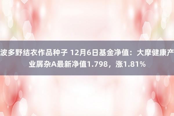 波多野结衣作品种子 12月6日基金净值：大摩健康产业羼杂A最新净值1.798，涨1.81%