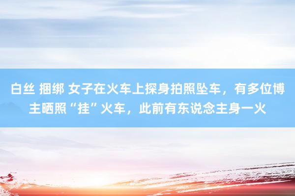 白丝 捆绑 女子在火车上探身拍照坠车，有多位博主晒照“挂”火车，此前有东说念主身一火