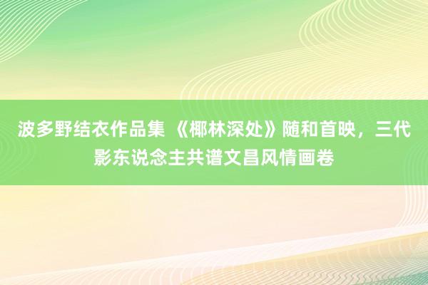波多野结衣作品集 《椰林深处》随和首映，三代影东说念主共谱文昌风情画卷