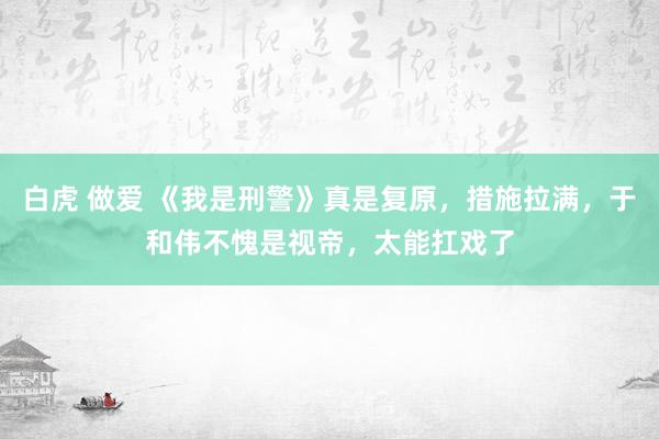 白虎 做爱 《我是刑警》真是复原，措施拉满，于和伟不愧是视帝，太能扛戏了
