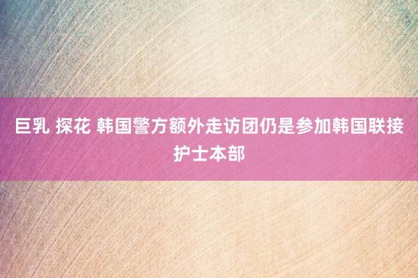 巨乳 探花 韩国警方额外走访团仍是参加韩国联接护士本部