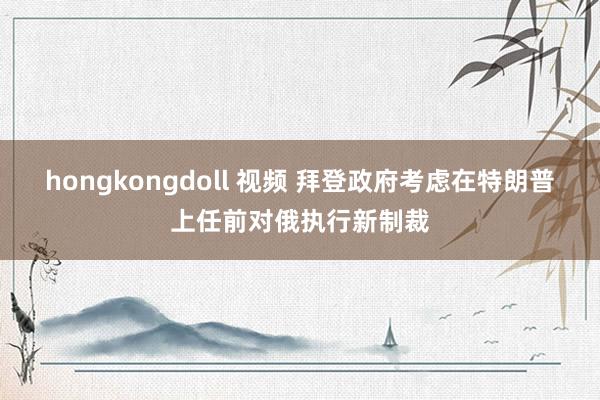 hongkongdoll 视频 拜登政府考虑在特朗普上任前对俄执行新制裁