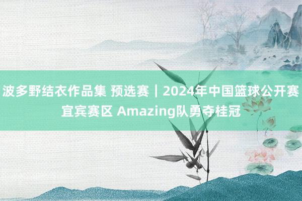 波多野结衣作品集 预选赛｜2024年中国篮球公开赛宜宾赛区 Amazing队勇夺桂冠