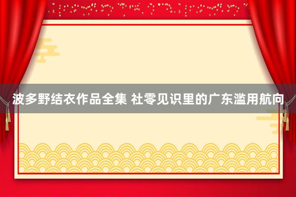 波多野结衣作品全集 社零见识里的广东滥用航向