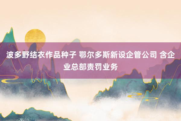 波多野结衣作品种子 鄂尔多斯新设企管公司 含企业总部责罚业务