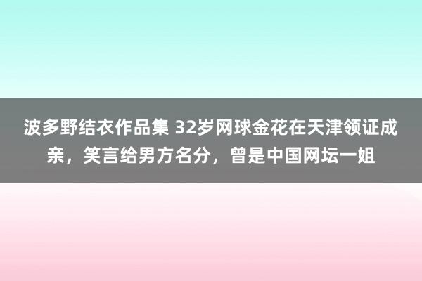 波多野结衣作品集 32岁网球金花在天津领证成亲，笑言给男方名分，曾是中国网坛一姐