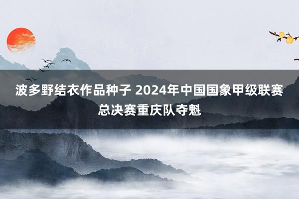 波多野结衣作品种子 2024年中国国象甲级联赛总决赛重庆队夺魁