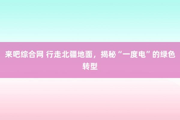 来吧综合网 行走北疆地面，揭秘“一度电”的绿色转型