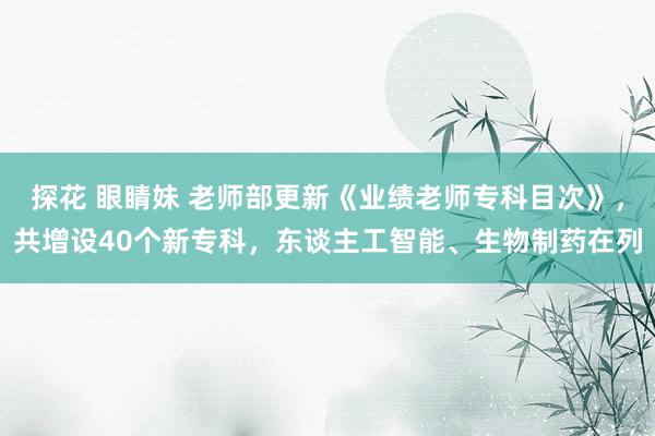 探花 眼睛妹 老师部更新《业绩老师专科目次》，共增设40个新专科，东谈主工智能、生物制药在列