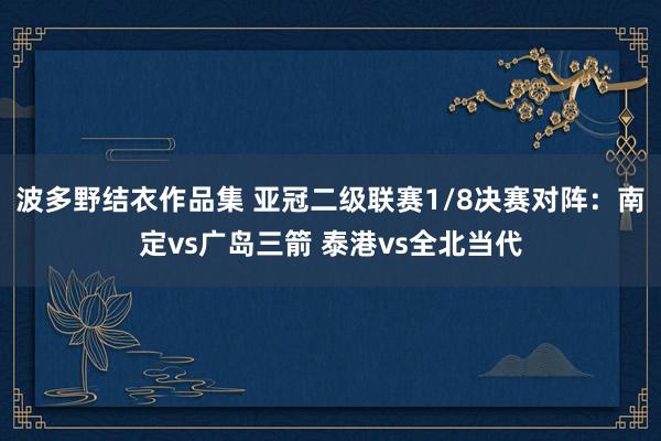 波多野结衣作品集 亚冠二级联赛1/8决赛对阵：南定vs广岛三箭 泰港vs全北当代