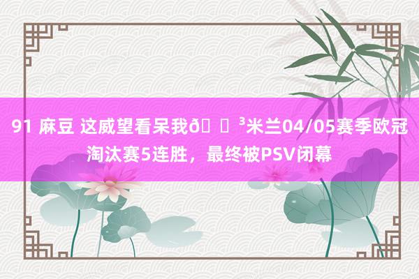 91 麻豆 这威望看呆我😳米兰04/05赛季欧冠淘汰赛5连胜，最终被PSV闭幕