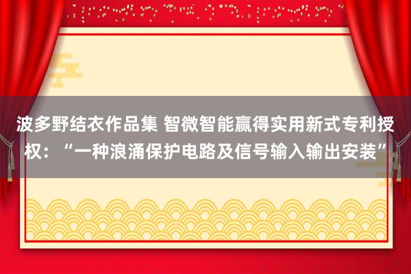 波多野结衣作品集 智微智能赢得实用新式专利授权：“一种浪涌保护电路及信号输入输出安装”