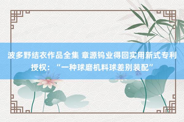 波多野结衣作品全集 章源钨业得回实用新式专利授权：“一种球磨机料球差别装配”