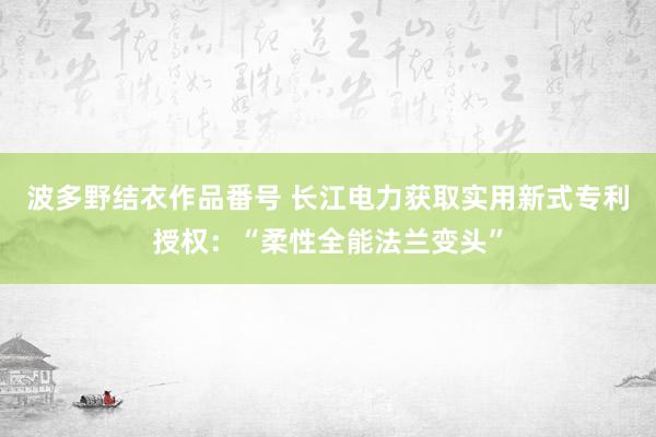 波多野结衣作品番号 长江电力获取实用新式专利授权：“柔性全能法兰变头”