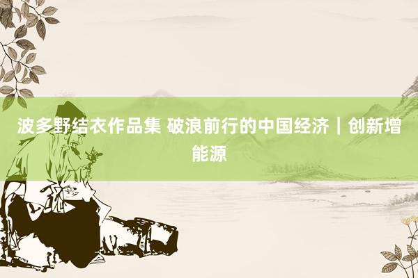 波多野结衣作品集 破浪前行的中国经济｜创新增能源