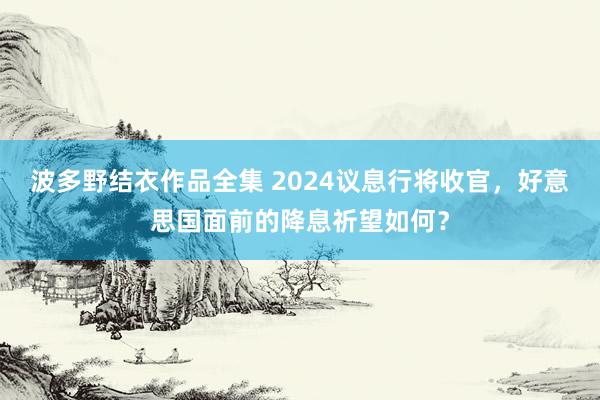 波多野结衣作品全集 2024议息行将收官，好意思国面前的降息祈望如何？