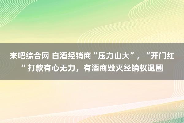 来吧综合网 白酒经销商“压力山大”，“开门红”打款有心无力，有酒商毁灭经销权退圈