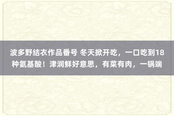 波多野结衣作品番号 冬天掀开吃，一口吃到18种氨基酸！津润鲜好意思，有菜有肉，一锅端