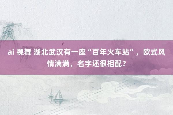 ai 裸舞 湖北武汉有一座“百年火车站”，欧式风情满满，名字还很相配？