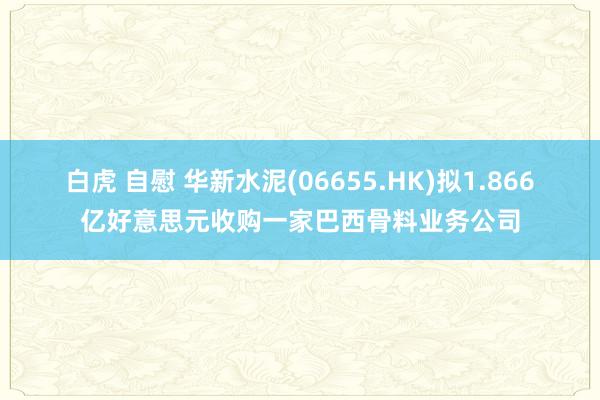 白虎 自慰 华新水泥(06655.HK)拟1.866亿好意思元收购一家巴西骨料业务公司