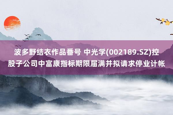 波多野结衣作品番号 中光学(002189.SZ)控股子公司中富康指标期限届满并拟请求停业计帐
